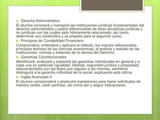  Derecho Administrativo
El alumno conocerá y manejará las instituciones jurídicas fundamentales del
derecho administrativo y podrá diferenciarlas de otras disciplinas jurídicas y
no jurídicas con las cuales esta íntimamente relacionado, así como
determinar sus contenidos y se prepare para el segundo curso.
 Principios de Contabilidad Financiera
Comprenderá, entenderá y aplicará el método, los marcos referenciales,
principios teóricos de las ciencias económicas, al análisis y estudio de las
instituciones, normas y sistemas de la ciencia del Derecho.
 Garantías Constitucionales
Identificará, analizará y explicará las garantías individuales en general y a
cada una en particular (igualdad, libertad, seguridad jurídica y propiedad),
relacionándolas con las leyes que regulan a las mismas; asimismo
distinguirá a la garantía individual de la social, explicando esta última.
 Inglés Avanzado II
El alumno comprenderá y producirá expresiones para hacer solicitudes de
manera cortés, pedir permiso, así como dar y seguir indicaciones.
 