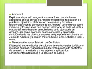 Amparo II
Explicará, depurará, integrará y normará los conocimientos
adquiridos en sus cursos de Amparo mediante la realización de
prácticas, ejercicios, elaboración de escritos y formatos
relacionados con la promoción de un Amparo, tanto directo como
indirecto, y los recursos que pueden interponerse en las distintas
etapas del juicio hasta el cumplimiento de la ejecutoria de
Amparo, así como examinar casos concretos y su posible
solución desde los diversos ángulos en que puede resolverse un
Juicio de Amparo, ya sea en materia Civil, Penal, Laboral, Fiscal u
otras.
 Métodos Alternos y Solución de Conflictos
Distinguirá entre métodos de solución de controversias jurídicos y
métodos políticos, y analizará las diferentes clases de conflictos,
de acuerdo a la materia y a los sujetos y aplicará los
conocimientos adquiridos a la solución de casos.
 