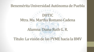 Benemérita Universidad Autónoma de Puebla
DHTIC
Mtra. Ma. Martha Romano Cadena
Alumna: Diana Ruth G. R.
Título: La visión de las PYME hacia la BMV
 
