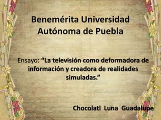 Benemérita Universidad
     Autónoma de Puebla

Ensayo: “La televisión como deformadora de
   información y creadora de realidades
                 simuladas.”



                 Chocolatl Luna Guadalupe
 