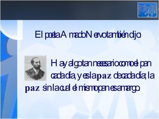 El poeta Amado Nervo también dijo: Hay algo tan necesario como el pan de  cada día, y es la  paz  de cada día; la  paz  sin la cual el mismo pan es amargo.   