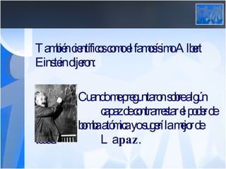 También científicos como el famosísimo Albert Einstein dijeron:   Cuando me preguntaron sobre algún arma    capaz de contrarrestar el poder de la    bomba atómica yo sugerí la mejor de todas:    La  paz .  