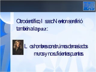 Otro científico, Isaac Newton se refirió también a la  paz :   Los hombres construimos demasiados      muros y no suficientes puentes. 