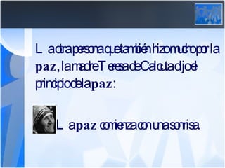 La otra persona que también hizo mucho por la  paz , la madre Teresa de Calcuta dijo el principio de la  paz :     La  paz  comienza con una sonrisa. 