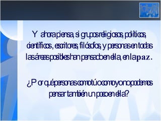 Y ahora piensa, si grupos religiosos, políticos, científicos , escritores, filósofos, y personas en todas las áreas posibles han pensado en ella, en la  paz. ¿Por qué personas como tú o como yo no podemos pensar también un poco en ella? 