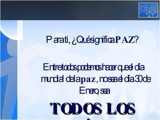Para ti, ¿Qué significa  PAZ ? Entre todos podemos hacer que el día mundial de la  paz , no sea el día 30 de Enero, sea  TODOS LOS DÍAS. 