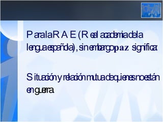 Para la RAE (Real academia de la lengua española), sin embargo  paz  significa: Situación y relación mutua de quienes no están en  guerra .  