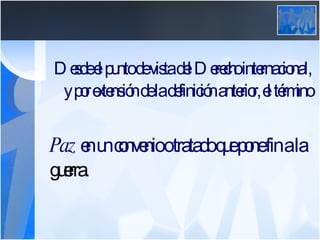 Desde el punto de vista del Derecho internacional, y por extensión de la definición anterior, el término  Paz  en un convenio o tratado que pone fin a la  guerra .  