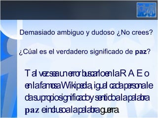 Demasiado ambiguo y dudoso ¿No crees? ¿Cúal es el verdadero significado de  paz ? Tal vez sea un error buscarlo en la RAE o en la famosa Wikipedia, igual cada persona le da su propio significado y sentido a la palabra  paz  e incluso a la palabra  guerra . 