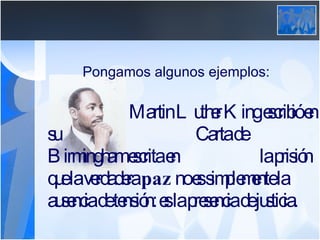 Pongamos algunos ejemplos:   Martin Luther King escribió en su  Carta de Birmingham escrita en  la prisión que la verdadera  paz  no es simplemente la ausencia de tensión: es la presencia de justicia. 