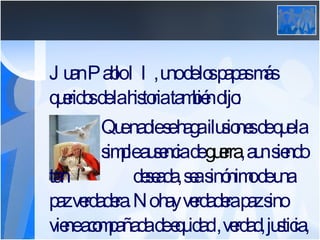 Juan Pablo II, uno de los papas más queridos de la historia también dijo: Que nadie se haga ilusiones de que la  simple ausencia de  guerra , aun siendo tan  deseada, sea sinónimo de una paz verdadera. No hay verdadera paz sino viene acompañada de equidad , verdad, justicia, y solidaridad. 