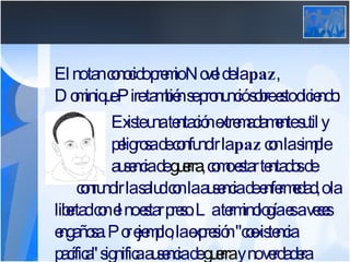 El no tan conocido premio Novel de la  paz , Dominique Pire también se pronunció sobre esto diciendo: Existe una tentación extremadamente sutil y  peligrosa de confundir la  paz  con la simple  ausencia de  guerra , como estar tentados de  confundir la salud con la ausencia de enfermedad, o la libertad con el no estar preso. La terminología es a veces engañosa. Por ejemplo, la expresión "coexistencia pacífica" significa ausencia de  guerra  y no verdadera  paz .  