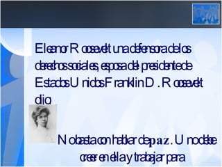 Eleanor Roosevelt una defensora de los derechos sociales, esposa del presidente de Estados Unidos Franklin D. Roosevelt dijo:   No basta con hablar de  paz . Uno debe      creer en ella y trabajar para conseguirla.   