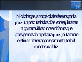 No lo hagas, si todos colaborásemos por la  paz  un poco, todos los días, conseguiríamos algo maravilloso, no tendríamos que preocuparnos de la palabra  paz , ni tampoco existirían presentaciones como esta, todo el mundo sería feliz. 