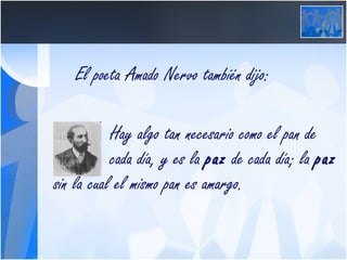 El poeta Amado Nervo también dijo: Hay algo tan necesario como el pan de  cada día, y es la  paz  de cada día; la  paz  sin la cual el mismo pan es amargo.   