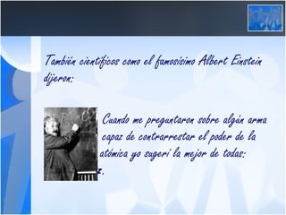 También científicos como el famosísimo Albert Einstein dijeron:   Cuando me preguntaron sobre algún arma    capaz de contrarrestar el poder de la    bomba atómica yo sugerí la mejor de todas:    La  paz .  