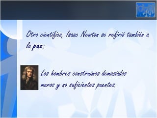 Otro científico, Isaac Newton se refirió también a la  paz :   Los hombres construimos demasiados      muros y no suficientes puentes. 
