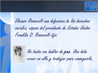Eleanor Roosevelt una defensora de los derechos sociales, esposa del presidente de Estados Unidos Franklin D. Roosevelt dijo:   No basta con hablar de  paz . Uno debe      creer en ella y trabajar para conseguirla.   