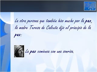 La otra persona que también hizo mucho por la  paz , la madre Teresa de Calcuta dijo el principio de la  paz :     La  paz  comienza con una sonrisa. 
