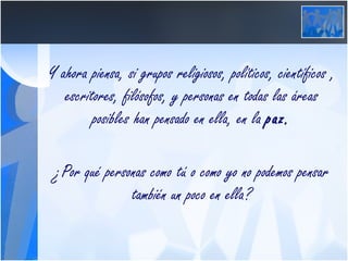 Y ahora piensa, si grupos religiosos, políticos, científicos , escritores, filósofos, y personas en todas las áreas posibles han pensado en ella, en la  paz. ¿Por qué personas como tú o como yo no podemos pensar también un poco en ella? 