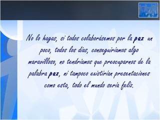 No lo hagas, si todos colaborásemos por la  paz  un poco, todos los días, conseguiríamos algo maravilloso, no tendríamos que preocuparnos de la palabra  paz , ni tampoco existirían presentaciones como esta, todo el mundo sería feliz. 