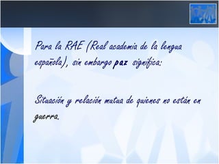 Para la RAE (Real academia de la lengua española), sin embargo  paz  significa: Situación y relación mutua de quienes no están en  guerra .  