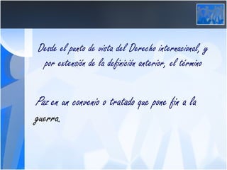 Desde el punto de vista del Derecho internacional, y por extensión de la definición anterior, el término  Paz  en un convenio o tratado que pone fin a la  guerra .  