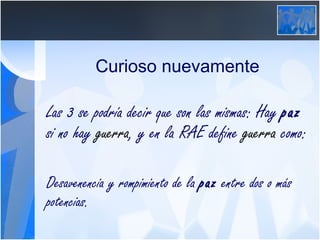 Curioso nuevamente Las 3 se podría decir que son las mismas: Hay  paz  si no hay  guerra , y en la RAE define  guerra  como: Desavenencia y rompimiento de la  paz  entre dos o más potencias.  