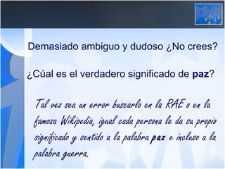 Demasiado ambiguo y dudoso ¿No crees? ¿Cúal es el verdadero significado de  paz ? Tal vez sea un error buscarlo en la RAE o en la famosa Wikipedia, igual cada persona le da su propio significado y sentido a la palabra  paz  e incluso a la palabra  guerra . 
