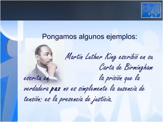 Pongamos algunos ejemplos:   Martin Luther King escribió en su  Carta de Birmingham escrita en  la prisión que la verdadera  paz  no es simplemente la ausencia de tensión: es la presencia de justicia. 