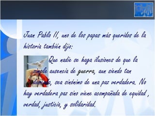 Juan Pablo II, uno de los papas más queridos de la historia también dijo: Que nadie se haga ilusiones de que la  simple ausencia de  guerra , aun siendo tan  deseada, sea sinónimo de una paz verdadera. No hay verdadera paz sino viene acompañada de equidad , verdad, justicia, y solidaridad. 