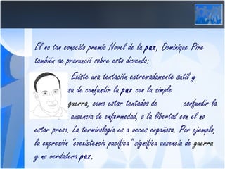El no tan conocido premio Novel de la  paz , Dominique Pire también se pronunció sobre esto diciendo: Existe una tentación extremadamente sutil y  peligrosa de confundir la  paz  con la simple  ausencia de  guerra , como estar tentados de  confundir la salud con la ausencia de enfermedad, o la libertad con el no estar preso. La terminología es a veces engañosa. Por ejemplo, la expresión "coexistencia pacífica" significa ausencia de  guerra  y no verdadera  paz .  