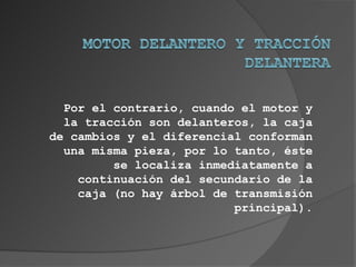 Por el contrario, cuando el motor y
  la tracción son delanteros, la caja
de cambios y el diferencial conforman
  una misma pieza, por lo tanto, éste
         se localiza inmediatamente a
    continuación del secundario de la
    caja (no hay árbol de transmisión
                          principal).
 