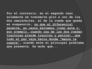 Por el contrario, en el segundo caso
solamente se transmite giro a uno de los
dos semiárboles, el de la rueda que queda
en suspensión, ya que el diferencial
permite, en casos extremos (como éste o,
por ejemplo, cuando una de las dos ruedas
tractoras pierde tracción y patina), que
todo el par vaya hacia donde “menos le
cuesta”, siendo éste el principal problema
que presenta. De modo que...
 