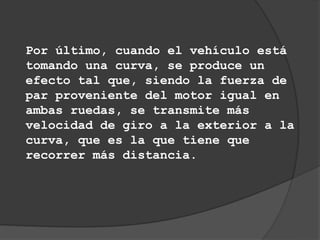 Por último, cuando el vehículo está
tomando una curva, se produce un
efecto tal que, siendo la fuerza de
par proveniente del motor igual en
ambas ruedas, se transmite más
velocidad de giro a la exterior a la
curva, que es la que tiene que
recorrer más distancia.
 