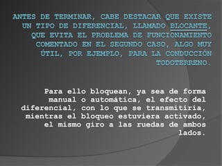 Para ello bloquean, ya sea de forma
      manual o automática, el efecto del
diferencial, con lo que se transmitiría,
 mientras el bloqueo estuviera activado,
     el mismo giro a las ruedas de ambos
                                  lados.
 