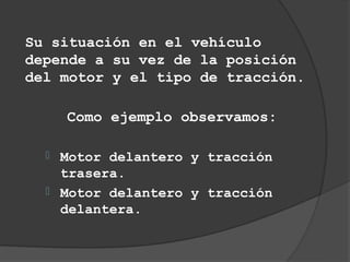 Su situación en el vehículo
depende a su vez de la posición
del motor y el tipo de tracción.

      Como ejemplo observamos:

     Motor delantero y tracción
      trasera.
     Motor delantero y tracción
      delantera.
 