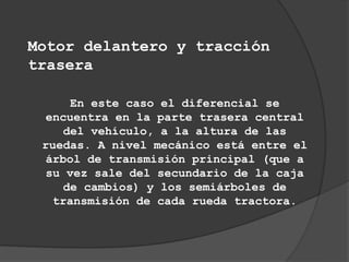 Motor delantero y tracción
trasera

     En este caso el diferencial se
  encuentra en la parte trasera central
    del vehículo, a la altura de las
 ruedas. A nivel mecánico está entre el
  árbol de transmisión principal (que a
  su vez sale del secundario de la caja
    de cambios) y los semiárboles de
   transmisión de cada rueda tractora.
 