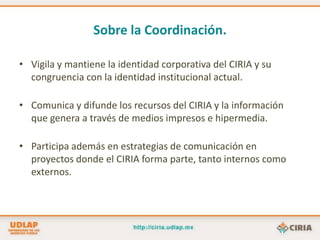Sobre la Coordinación.Vigila y mantiene la identidad corporativa del CIRIA y su congruencia con la identidad institucional actual.Comunica y difunde los recursos del CIRIA y la información que genera a través de medios impresos e hipermedia.Participa además en estrategias de comunicación en proyectos donde el CIRIA forma parte, tanto internos como externos.