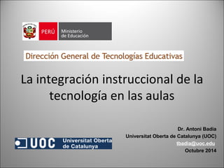 La integración instruccional de la 
tecnología en las aulas 
Dr. Antoni Badia 
Universitat Oberta de Catalunya (UOC) 
tbadia@uoc.edu 
Octubre 2014 
1 
 