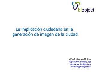 La implicación ciudadana en la
generación de imagen de la ciudad




                            Alfredo Romeo Molina
                            http://www.aromeo.net
                             http://www.blobject.es
                              aromeo@blobject.es