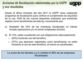 Acciones de fiscalización adelantadas por la UGPP
y sus resultados
Desde el último trimestre del año 2011 la UGPP viene realizando
programas de fiscalización para verificar el cumplimiento de requisitos
de la Ley 1429 de las nuevas pequeñas empresas que presentan
registro como beneficiarias de esta ley, encontrando que:
a) Alrededor del 34% de las empresas fiscalizadas no habían
iniciado operaciones y/o no tenían empleados directos.
b) El 14%, están cumpliendo con sus obligaciones adecuadamente:
o (63%) haciendo uso del beneficio.
o (37%) que aparecen registradas como beneficiarias no están
haciendo el uso de este beneficio, al menos en parafiscales.
La suma de los literales a y b, totaliza el 48% de las empresas
fiscalizadas
 