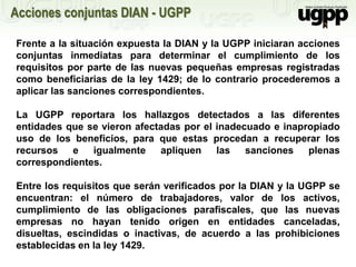 Frente a la situación expuesta la DIAN y la UGPP iniciaran acciones
conjuntas inmediatas para determinar el cumplimiento de los
requisitos por parte de las nuevas pequeñas empresas registradas
como beneficiarias de la ley 1429; de lo contrario procederemos a
aplicar las sanciones correspondientes.
La UGPP reportara los hallazgos detectados a las diferentes
entidades que se vieron afectadas por el inadecuado e inapropiado
uso de los beneficios, para que estas procedan a recuperar los
recursos e igualmente apliquen las sanciones plenas
correspondientes.
Entre los requisitos que serán verificados por la DIAN y la UGPP se
encuentran: el número de trabajadores, valor de los activos,
cumplimiento de las obligaciones parafiscales, que las nuevas
empresas no hayan tenido origen en entidades canceladas,
disueltas, escindidas o inactivas, de acuerdo a las prohibiciones
establecidas en la ley 1429.
Acciones conjuntas DIAN - UGPP
 