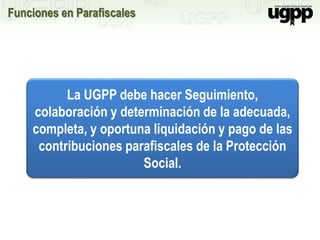 Funciones en Parafiscales
La UGPP debe hacer Seguimiento,
colaboración y determinación de la adecuada,
completa, y oportuna liquidación y pago de las
contribuciones parafiscales de la Protección
Social.
 