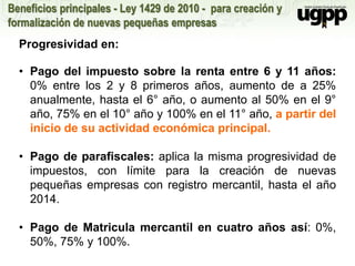 Beneficios principales - Ley 1429 de 2010 - para creación y
formalización de nuevas pequeñas empresas
Progresividad en:
• Pago del impuesto sobre la renta entre 6 y 11 años:
0% entre los 2 y 8 primeros años, aumento de a 25%
anualmente, hasta el 6° año, o aumento al 50% en el 9°
año, 75% en el 10° año y 100% en el 11° año, a partir del
inicio de su actividad económica principal.
• Pago de parafiscales: aplica la misma progresividad de
impuestos, con límite para la creación de nuevas
pequeñas empresas con registro mercantil, hasta el año
2014.
• Pago de Matricula mercantil en cuatro años así: 0%,
50%, 75% y 100%.
 