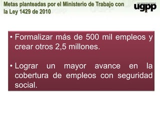 Metas planteadas por el Ministerio de Trabajo con
la Ley 1429 de 2010
• Formalizar más de 500 mil empleos y
crear otros 2,5 millones.
• Lograr un mayor avance en la
cobertura de empleos con seguridad
social.
 