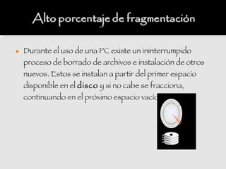    Durante el uso de una PC existe un ininterrumpido
    proceso de borrado de archivos e instalación de otros
    nuevos. Estos se instalan a partir del primer espacio
    disponible en el disco y si no cabe se fracciona,
    continuando en el próximo espacio vacío.
 