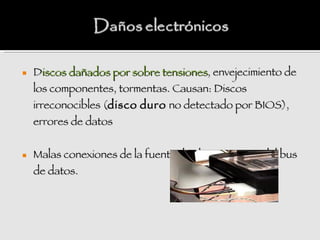    Discos dañados por sobre tensiones, envejecimiento de
    los componentes, tormentas. Causan: Discos
    irreconocibles (disco duro no detectado por BIOS),
    errores de datos


   Malas conexiones de la fuente de alimentación o del bus
    de datos.
 