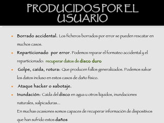    Borrado accidental. Los ficheros borrados por error se pueden rescatar en

    muchos casos.  

   Reparticionado por error . Podemos reparar el formateo accidental y el

    reparticionado: recuperar datos de disco duro  

   Golpe, caída, rotura: Que producen fallos generalizados. Podemos salvar

    los datos incluso en estos casos de daño físico.  

   Ataque hacker o sabotaje.  

   Inundación: Caída del disco en agua u otros líquidos, inundaciones

    naturales, salpicaduras...

    En muchas ocasiones somos capaces de recuperar información de dispositivos

    que han sufrido estos daños.
                          daños
 