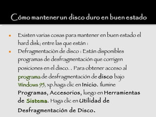    Existen varias cosas para mantener en buen estado el
    hard disk; entre las que están :
   Defragmentaciòn de disco : Están disponibles
    programas de desfragmentación que corrigen
    posiciones en el disco. . Para obtener acceso al
    programa de desfragmentación de disco bajo
    Windows 95, xp.haga clic en Inicio. Ilumine
    Programas, Accesorios, luego en Herramientas
    de Sistema . Haga clic en Utilidad de
    Desfragmentación de Disco .
 